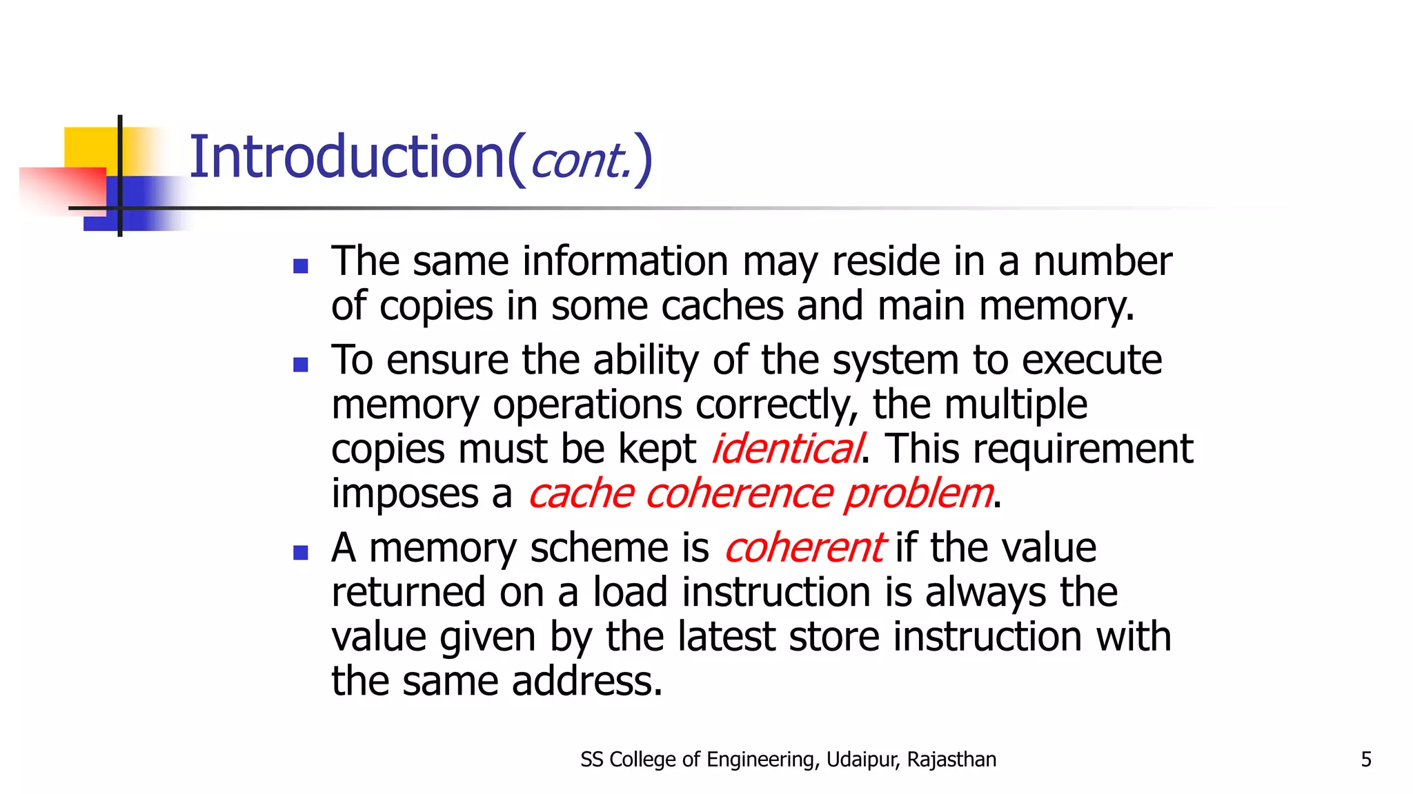 Introduction(cont.)
 The same information may reside in a number
of copies in some caches and main memory.
 To ensure the ability of the system to execute
memory operations correctly, the multiple
copies must be kept identical. This requirement
imposes a cache coherence problem.
 A memory scheme is coherent if the value
returned on a load instruction is always the
value given by the latest store instruction with
the same address.
SS College of Engineering, Udaipur, Rajasthan 5
 