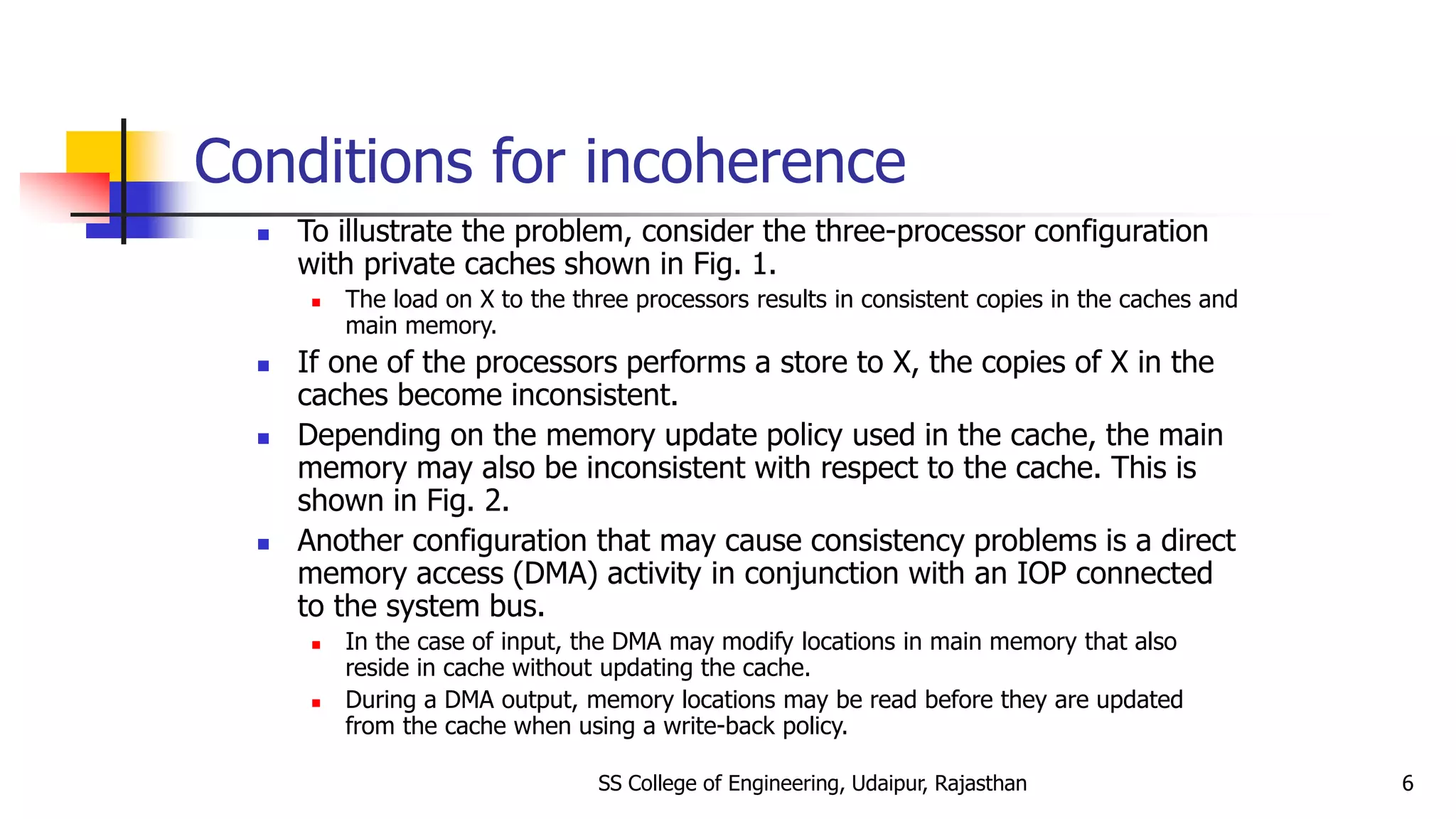 Conditions for incoherence
 To illustrate the problem, consider the three-processor configuration
with private caches shown in Fig. 1.
 The load on X to the three processors results in consistent copies in the caches and
main memory.
 If one of the processors performs a store to X, the copies of X in the
caches become inconsistent.
 Depending on the memory update policy used in the cache, the main
memory may also be inconsistent with respect to the cache. This is
shown in Fig. 2.
 Another configuration that may cause consistency problems is a direct
memory access (DMA) activity in conjunction with an IOP connected
to the system bus.
 In the case of input, the DMA may modify locations in main memory that also
reside in cache without updating the cache.
 During a DMA output, memory locations may be read before they are updated
from the cache when using a write-back policy.
SS College of Engineering, Udaipur, Rajasthan 6
 