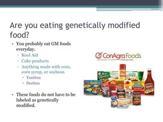 Are you eating genetically modified
food?
• You probably eat GM foods
everyday.
▫ Kool Aid
▫ Coke products
▫ Anything made with corn,
corn syrup, or soybean
 Tostitos
 Doritos
• These foods do not have to be
labeled as genetically
modified.
 