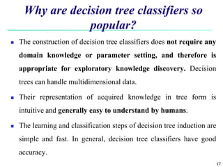 17
Why are decision tree classifiers so
popular?
 The construction of decision tree classifiers does not require any
domain knowledge or parameter setting, and therefore is
appropriate for exploratory knowledge discovery. Decision
trees can handle multidimensional data.
 Their representation of acquired knowledge in tree form is
intuitive and generally easy to understand by humans.
 The learning and classification steps of decision tree induction are
simple and fast. In general, decision tree classifiers have good
accuracy.
 
