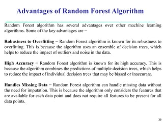 39
Random Forest algorithm has several advantages over other machine learning
algorithms. Some of the key advantages are −
Robustness to Overfitting − Random Forest algorithm is known for its robustness to
overfitting. This is because the algorithm uses an ensemble of decision trees, which
helps to reduce the impact of outliers and noise in the data.
High Accuracy − Random Forest algorithm is known for its high accuracy. This is
because the algorithm combines the predictions of multiple decision trees, which helps
to reduce the impact of individual decision trees that may be biased or inaccurate.
Handles Missing Data − Random Forest algorithm can handle missing data without
the need for imputation. This is because the algorithm only considers the features that
are available for each data point and does not require all features to be present for all
data points.
Advantages of Random Forest Algorithm
 
