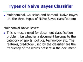Types of Naive Bayes Classifier
 Multinominal, Gaussian and Bernoulli Naive Bayes
are the three types of Naïve Bayes classification:
Multinomial Naive Bayes:
 This is mostly used for document classification
problem, i.e whether a document belongs to the
category of sports, politics, technology etc. The
features/predictors used by the classifier are the
frequency of the words present in the document.
51
 