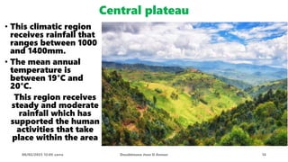 Central plateau
• This climatic region
receives rainfall that
ranges between 1000
and 1400mm.
• The mean annual
temperature is
between 19°C and
20°C.
This region receives
steady and moderate
rainfall which has
supported the human
activities that take
place within the area
08/02/2023 12:05 carra Dusabimana Jean D Amour 14
 