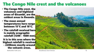 The Congo Nile crest and the volcanoes
08/02/2023 12:05 carra Dusabimana Jean D Amour 16
• The Congo Nile crest, the
volcanoes and highland
areas of Gicumbi, are the
coldest areas in Rwanda.
• The mean annual
temperatures here range
between 15°C and 18°C.
• The rainfall received here
is mainly orographic
rainfall (1200 - 1600 mm).
It is in this area where the
highest rainfall is received
- 2200mm mostly around
the volcanic areas.
 