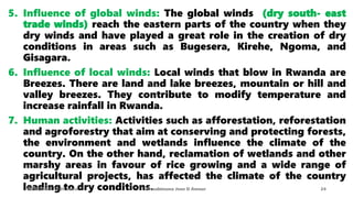 5. Influence of global winds: The global winds (dry south- east
trade winds) reach the eastern parts of the country when they
dry winds and have played a great role in the creation of dry
conditions in areas such as Bugesera, Kirehe, Ngoma, and
Gisagara.
6. Influence of local winds: Local winds that blow in Rwanda are
Breezes. There are land and lake breezes, mountain or hill and
valley breezes. They contribute to modify temperature and
increase rainfall in Rwanda.
7. Human activities: Activities such as afforestation, reforestation
and agroforestry that aim at conserving and protecting forests,
the environment and wetlands influence the climate of the
country. On the other hand, reclamation of wetlands and other
marshy areas in favour of rice growing and a wide range of
agricultural projects, has affected the climate of the country
leading to dry conditions.
08/02/2023 12:05 carra Dusabimana Jean D Amour 24
 