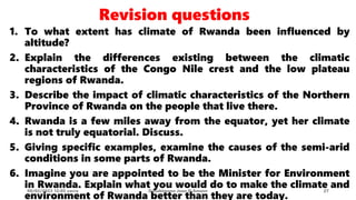 1. To what extent has climate of Rwanda been influenced by
altitude?
2. Explain the differences existing between the climatic
characteristics of the Congo Nile crest and the low plateau
regions of Rwanda.
3. Describe the impact of climatic characteristics of the Northern
Province of Rwanda on the people that live there.
4. Rwanda is a few miles away from the equator, yet her climate
is not truly equatorial. Discuss.
5. Giving specific examples, examine the causes of the semi-arid
conditions in some parts of Rwanda.
6. Imagine you are appointed to be the Minister for Environment
in Rwanda. Explain what you would do to make the climate and
environment of Rwanda better than they are today.
08/02/2023 12:05 carra Dusabimana Jean D Amour 27
Revision questions
 