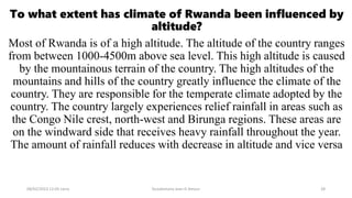 To what extent has climate of Rwanda been influenced by
altitude?
Most of Rwanda is of a high altitude. The altitude of the country ranges
from between 1000-4500m above sea level. This high altitude is caused
by the mountainous terrain of the country. The high altitudes of the
mountains and hills of the country greatly influence the climate of the
country. They are responsible for the temperate climate adopted by the
country. The country largely experiences relief rainfall in areas such as
the Congo Nile crest, north-west and Birunga regions. These areas are
on the windward side that receives heavy rainfall throughout the year.
The amount of rainfall reduces with decrease in altitude and vice versa
08/02/2023 12:05 carra Dusabimana Jean D Amour 28
 