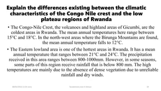Explain the differences existing between the climatic
characteristics of the Congo Nile crest and the low
plateau regions of Rwanda
• The Congo-Nile Crest, the volcanoes and highland areas of Gicumbi, are the
coldest areas in Rwanda. The mean annual temperatures here range between
15°C and 18°C. In the north-west areas where the Birunga Mountains are found,
the mean annual temperature falls to 12°C.
• The Eastern lowland area is one of the hottest areas in Rwanda. It has a mean
annual temperature that ranges between 21°C and 24°C. The precipitation
received in this area ranges between 800-1000mm. However, in some seasons,
some parts of this region receive rainfall that is below 800 mm. The high
temperatures are mainly due to the absence of dense vegetation due to unreliable
rainfall and dry winds.
08/02/2023 12:05 carra Dusabimana Jean D Amour 29
 