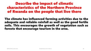 Describe the impact of climatic
characteristics of the Northern Province
of Rwanda on the people that live there
The climate has influenced farming activities due to the
adequate and reliable rainfall as well as the good fertile
soils. This encourages the growth of vegetation such as
forests that encourage tourism in the area.
08/02/2023 12:05 carra Dusabimana Jean D Amour 30
 