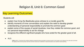 Religion 8, Unit 6: Common Good
Key Learning Outcomes:
Students will:
● explain how living the Beatitudes gives witness to a morally good life
● identify moments of inner conversation and explain the need to develop greater
understanding of personal responsibility to promote the common good
● explain some of the causes of social injustices, how they violate the common good, and
our personal responsibility to act for change
● recognize the different significant people who have acted for the greater good of all.
● KLO:
8.REL.LS.1.2 - Examines the political initiatives presently being promoted at various levels of civil society, and critiques how well each promotes
the dignity of the human person and the Common Good as it is defined in Sacred Scripture and Catholic social teaching.
 