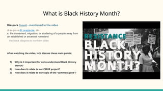 What is Black History Month?
Diaspora (noun) - mentioned in the video
di·​
as·​
po·​
ra dī- a-sp(ə-)rə
ˈ dē-
c: the movement, migration, or scattering of a people away from
an established or ancestral homeland
the black diaspora to northern cities
After watching the video, let’s discuss these main points:
1) Why is it important for us to understand Black History
Month?
2) How does it relate to our CMHR project?
3) How does it relate to our topic of the “common good”?
 