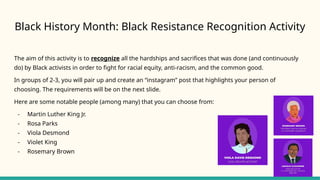 Black History Month: Black Resistance Recognition Activity
The aim of this activity is to recognize all the hardships and sacrifices that was done (and continuously
do) by Black activists in order to fight for racial equity, anti-racism, and the common good.
In groups of 2-3, you will pair up and create an “instagram” post that highlights your person of
choosing. The requirements will be on the next slide.
Here are some notable people (among many) that you can choose from:
- Martin Luther King Jr.
- Rosa Parks
- Viola Desmond
- Violet King
- Rosemary Brown
 