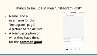 Things to Include in your “Instagram Post”
- Name (and a
username for the
“instagram” page)
- A picture of the activist
- A brief description of
what they have done
for the common good
 