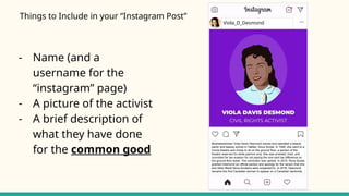Viola_D_Desmond
Businesswoman Viola Davis Desmond owned and operated a beauty
parlor and beauty school in Halifax, Nova Scotia. In 1946, she went to a
movie theatre and chose to sit on the ground floor, a section of the
theatre reserved for white patrons only. She was arrested, tried, and
convicted for tax evasion for not paying the one-cent tax difference on
the ground floor ticket. The conviction was upheld. In 2010, Nova Scotia
granted Desmond an official pardon and apology for the racism that she
and other Black Nova Scotians were subjected to. In 2016, Desmond
became the first Canadian woman to appear on a Canadian banknote.
Things to Include in your “Instagram Post”
- Name (and a
username for the
“instagram” page)
- A picture of the activist
- A brief description of
what they have done
for the common good
 