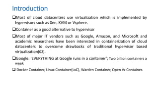 Introduction
Most of cloud datacenters use virtualization which is implemented by
hypervisors such as Xen, KVM or Vsphere.
Container as a good alternative to hypervisor
Most of major IT vendors such as Google, Amazon, and Microsoft and
academic researchers have been interested in containerization of cloud
datacenters to overcome drawbacks of traditional hypervisor based
virtualization[02].
Google: 'EVERYTHING at Google runs in a container‘; Two billion containers a
week
 Docker Container, Linux Container(LxC), Warden Container, Open Vz Container.
 