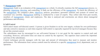8. Self-Control
Self-Control means self-directed control. A person is given freedom to set his own targets, evaluate his own performance
and take corrective measures as and when required. Self-control is especially required for top level managers because they
do not like external control.
The subordinates must be encouraged to use self-control because it is not good for the superior to control each and
everything. However, self-control does not mean no control by the superiors. The superiors must control the important
activities of the subordinates.
Control techniques provide managers with the type and amount of information they need to measure and monitor
performance. The information from various controls must be tailored to a specific management level, department, unit, or
operation.
7. Management Audit
Management Audit is an evaluation of the management as a whole. It critically examines the full management process, i.e.
planning, organising, directing, and controlling. It finds out the efficiency of the management. To check the efficiency of
the management, the company's plans, objectives, policies, procedures, personnel relations and systems of control are
examined very carefully. Management auditing is conducted by a team of experts. They collect data from past records,
members of management, clients and employees. The data is analysed and conclusions are drawn about managerial
performance and efficiency.
 