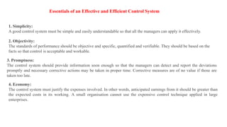 Essentials of an Effective and Efficient Control System
1. Simplicity:
A good control system must be simple and easily understandable so that all the managers can apply it effectively.
2. Objectivity:
The standards of performance should be objective and specific, quantified and verifiable. They should be based on the
facts so that control is acceptable and workable.
3. Promptness:
The control system should provide information soon enough so that the managers can detect and report the deviations
promptly and necessary corrective actions may be taken in proper time. Corrective measures are of no value if those are
taken too late.
4. Economy:
The control system must justify the expenses involved. In other words, anticipated earnings from it should be greater than
the expected costs in its working. A small organisation cannot use the expensive control technique applied in large
enterprises.
 