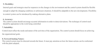 5. Flexibility:
Internal goals and strategies must be responsive to the changes in the environment and the control system should be flexible
enough to adapt the changing conditions or unforeseen situations. It should be adaptable to the new developments. Flexibility
in control system can be introduced by making alternative plans.
6. Accuracy:
The control system should encourage accurate information in order to detect deviations. The technique of control used
should be appropriate to the work being controlled.
7. Suitability:
Control must reflect the needs and nature of the activities of the organisation, The control system should focus on achieving
the organizational goals.
8. Forward-looking Nature:
The control system must be directed towards the future. It must pay attention on how the future actions can be conformed
with the plans adopted.
 