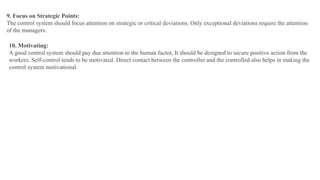 9. Focus on Strategic Points:
The control system should focus attention on strategic or critical deviations. Only exceptional deviations require the attention
of the managers.
10. Motivating:
A good control system should pay due attention to the human factor, It should be designed to secure positive action from the
workers. Self-control tends to be motivated. Direct contact between the controller and the controlled also helps in making the
control system motivational.
 