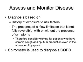 Assess and Monitor Disease
• Diagnosis based on
– History of exposure to risk factors
– The presence of airflow limitation that is not
fully reversible, with or without the presence
of symptoms
• Therefore consider workup for patients who have
chronic cough and sputum production even in the
absence of dyspnea
• Spirometry is used to diagnosis COPD
 