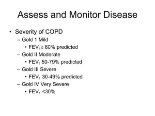 Assess and Monitor Disease
• Severity of COPD
– Gold 1 Mild
• FEV1 80% predicted
– Gold II Moderate
• FEV1 50-79% predicted
– Gold III Severe
• FEV1 30-49% predicted
– Gold IV Very Severe
• FEV1 <30%
 