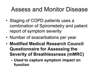 Assess and Monitor Disease
• Staging of COPD patients uses a
combination of Spirometetry and patient
report of symptom severity
• Number of exacerbations per year
• Modified Medical Research Council
Questionnaire for Assessing the
Severity of Breathlessness (mMRC)
– Used to capture symptom impact on
function
 
