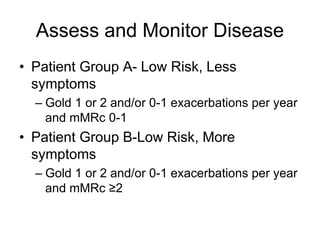 Assess and Monitor Disease
• Patient Group A- Low Risk, Less
symptoms
– Gold 1 or 2 and/or 0-1 exacerbations per year
and mMRc 0-1
• Patient Group B-Low Risk, More
symptoms
– Gold 1 or 2 and/or 0-1 exacerbations per year
and mMRc ≥2
 
