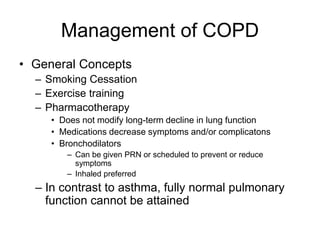 Management of COPD
• General Concepts
– Smoking Cessation
– Exercise training
– Pharmacotherapy
• Does not modify long-term decline in lung function
• Medications decrease symptoms and/or complicatons
• Bronchodilators
– Can be given PRN or scheduled to prevent or reduce
symptoms
– Inhaled preferred
– In contrast to asthma, fully normal pulmonary
function cannot be attained
 