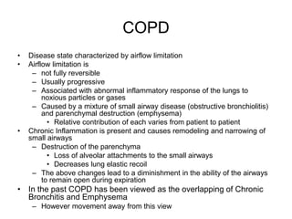 COPD
• Disease state characterized by airflow limitation
• Airflow limitation is
– not fully reversible
– Usually progressive
– Associated with abnormal inflammatory response of the lungs to
noxious particles or gases
– Caused by a mixture of small airway disease (obstructive bronchiolitis)
and parenchymal destruction (emphysema)
• Relative contribution of each varies from patient to patient
• Chronic Inflammation is present and causes remodeling and narrowing of
small airways
– Destruction of the parenchyma
• Loss of alveolar attachments to the small airways
• Decreases lung elastic recoil
– The above changes lead to a diminishment in the ability of the airways
to remain open during expiration
• In the past COPD has been viewed as the overlapping of Chronic
Bronchitis and Emphysema
– However movement away from this view
 