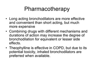 Pharmacotherapy
• Long acting bronchodilators are more effective
and convenient than short acting, but much
more expensive
• Combining drugs with different mechanisms and
durations of action may increase the degree of
bronchodilation for equivalent or lesser side
effects.
• Theophylline is effective in COPD, but due to its
potential toxicity, inhaled bronchodilators are
preferred when available.
 