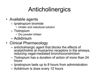 Anticholinergics
• Available agents
– Ipratropium bromide
• Inhaler and nebulized solution
– Tiotropium
• Dry powder inhlaer
– Aclidinium
• Clinical Pharmacology
– anticholinergic agent that blocks the effects of
acetylcholine at muscarinic receptors in the airways,
reducing vagal-mediated bronchoconstriction
– Tiotropium has a duration of action of more than 24
hours
– Ipratropium lasts up to 8 hours from administration
– Aclidinium is does every 12 hours
 
