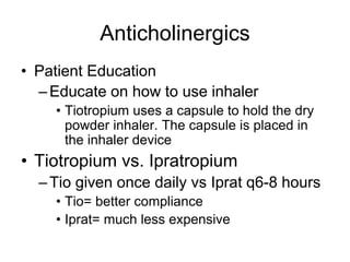 Anticholinergics
• Patient Education
–Educate on how to use inhaler
• Tiotropium uses a capsule to hold the dry
powder inhaler. The capsule is placed in
the inhaler device
• Tiotropium vs. Ipratropium
–Tio given once daily vs Iprat q6-8 hours
• Tio= better compliance
• Iprat= much less expensive
 