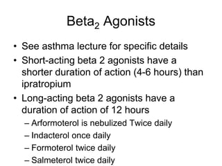 Beta2 Agonists
• See asthma lecture for specific details
• Short-acting beta 2 agonists have a
shorter duration of action (4-6 hours) than
ipratropium
• Long-acting beta 2 agonists have a
duration of action of 12 hours
– Arformoterol is nebulized Twice daily
– Indacterol once daily
– Formoterol twice daily
– Salmeterol twice daily
 