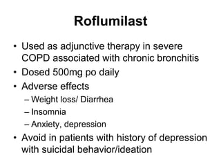 Roflumilast
• Used as adjunctive therapy in severe
COPD associated with chronic bronchitis
• Dosed 500mg po daily
• Adverse effects
– Weight loss/ Diarrhea
– Insomnia
– Anxiety, depression
• Avoid in patients with history of depression
with suicidal behavior/ideation
 