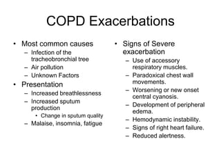COPD Exacerbations
• Most common causes
– Infection of the
tracheobronchial tree
– Air pollution
– Unknown Factors
• Presentation
– Increased breathlessness
– Increased sputum
production
• Change in sputum quality
– Malaise, insomnia, fatigue
• Signs of Severe
exacerbation
– Use of accessory
respiratory muscles.
– Paradoxical chest wall
movements.
– Worsening or new onset
central cyanosis.
– Development of peripheral
edema.
– Hemodynamic instability.
– Signs of right heart failure.
– Reduced alertness.
 