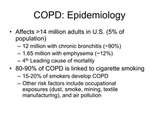 COPD: Epidemiology
• Affects >14 million adults in U.S. (5% of
population)
– 12 million with chronic bronchitis (~90%)
– 1.65 million with emphysema (~12%)
– 4th Leading cause of mortality
• 80-90% of COPD is linked to cigarette smoking
– 15-20% of smokers develop COPD
– Other risk factors include occupational
exposures (dust, smoke, mining, textile
manufacturing), and air pollution
 