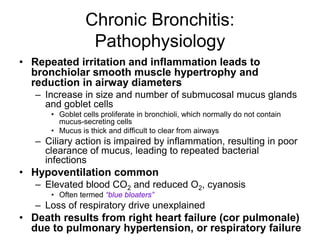 Chronic Bronchitis:
Pathophysiology
• Repeated irritation and inflammation leads to
bronchiolar smooth muscle hypertrophy and
reduction in airway diameters
– Increase in size and number of submucosal mucus glands
and goblet cells
• Goblet cells proliferate in bronchioli, which normally do not contain
mucus-secreting cells
• Mucus is thick and difficult to clear from airways
– Ciliary action is impaired by inflammation, resulting in poor
clearance of mucus, leading to repeated bacterial
infections
• Hypoventilation common
– Elevated blood CO2 and reduced O2, cyanosis
• Often termed “blue bloaters”
– Loss of respiratory drive unexplained
• Death results from right heart failure (cor pulmonale)
due to pulmonary hypertension, or respiratory failure
 