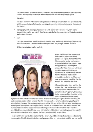 The trailermainlyfollowsthe 3main charactersand showsbrief sceneswiththe supporting
cast but mainlyshowsshotsfromthe maincharactersand the story theyplayout.
• Narrative
The main narrative inthe trailerisdiegeticsoundthroughconversationsandgeneral sounds
withinLondonbutalsofollowsthe non-diegeticnarrative of the maincharacterthroughout
the trailer.
• Iconography withitbeingquite adownto earthrealitycomedyithadverylittle iconic
aspectsinthe trailerjustmainlythe charactersandwhat theyrepresenttothe audience asa
well-knowncharacter
• Style
The style of the filmismainlyaromanticcomedy butit isavoidingbecomingtooverthe top
and triestoremaina downto earth comedyforolderandyoungerviewerstowatch.
Bridget Jones’sbaby traileranalysis
whenthe filmwasfirstannounced
that itwas inproductionmany
people hadexpectationsonhow the
filmwasgoingto playoutbut they
alsowanteda filmthatendeda good
trilogyandleftusthankingthe
directorforthese filmsandwiththisI
thinkthe waythat the director
presentedthe filmwhenthe trailers
firsthitthe social mediareally
showedthe audience bothfansand
new comersto the franchise thatthe
endfor thisfranchise washere.
Afterwatchingthe film Ifeel like the
trailersthatI saw reallycapturedthe
crucial pointsinthe filmbutat the
same time didn’tspoil anythingforus
inthe outcome of the film.One of the
otherthingsthat the directorgot
rightwas that he didn’tshowall of the scenes that wouldmake youlaughinthe trailermakingthe
audience notlose the whole conceptthatthisfilmwasbuiltonwhichwastocatch youoff guard
withthe jokesbecause the whole comedicconceptthatthissortof filmridesonisthe spontaneous
comedy that wouldcome naturallywithinthe filmanditscharactersandif that whole conceptwas
ruinedandthe audience loose interestandthe bigconclusionforthe final filminthe franchise
wouldbe blandandpredictable butnone of the trailersdidthattheyjustmade youwant to watchit
withitsfuntone and the brief snapsof the jokesbutnotenoughto ruinthem.
So overall I really feel that the trailers for the film really did the film justice and when it came to
watching the film I felt that the trailers really captured the key moments to look for but you could
 