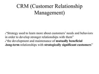 CRM (Customer Relationship
Management)
●“Strategy used to learn more about customers’ needs and behaviors
in order to develop stronger relationships with them”
●“the development and maintenance of mutually beneficial
●long-term relationships with strategically significant customers”
 