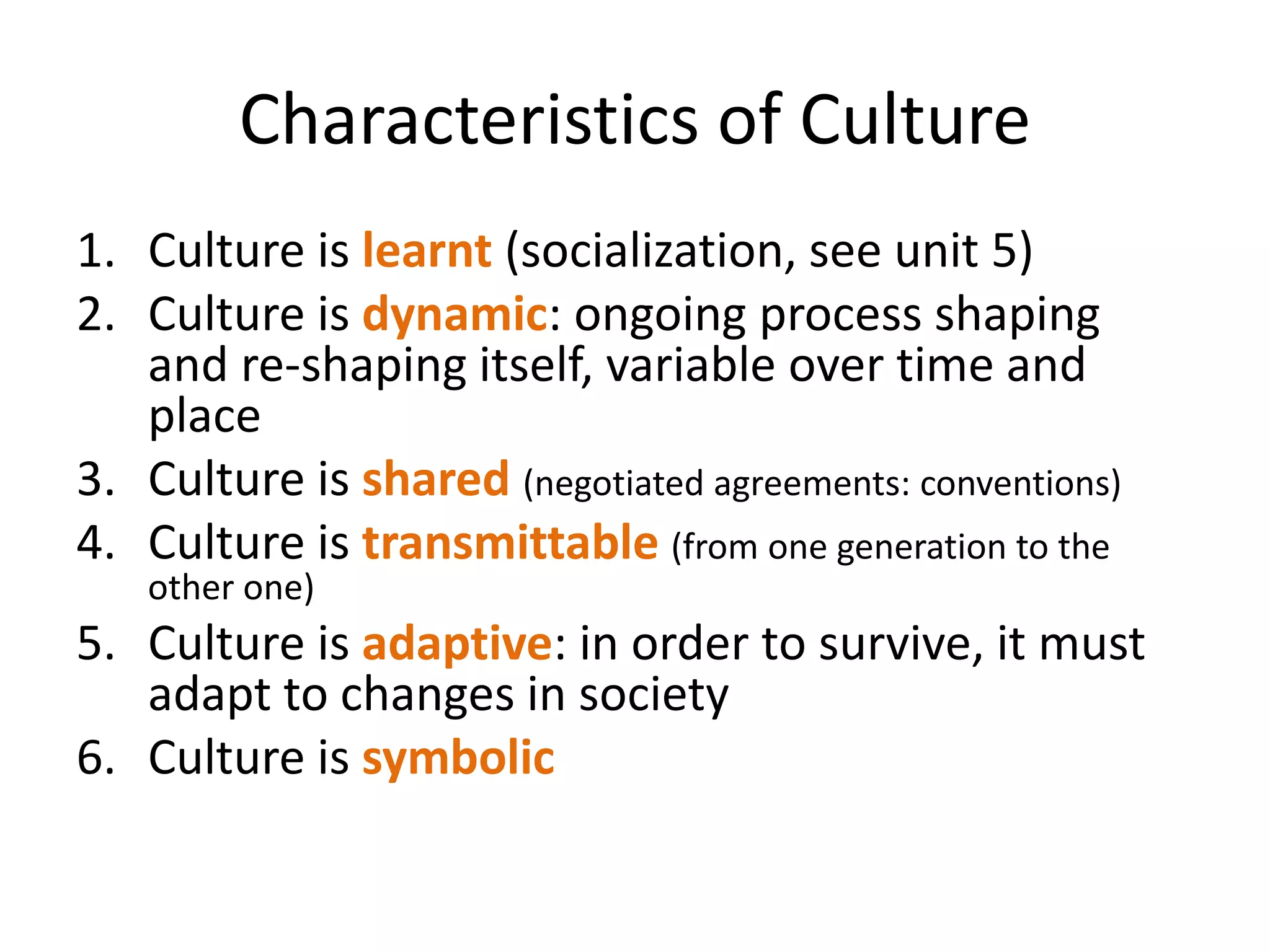 Characteristics of CultureCulture is learnt (socialization, see unit 5)Culture is dynamic: ongoing process shaping and re-shaping itself, variable over time and placeCulture is shared(negotiated agreements: conventions)Culture is transmittable(from one generation to the other one)Culture is adaptive: in order to survive, it must adapt to changes in societyCulture is symbolic