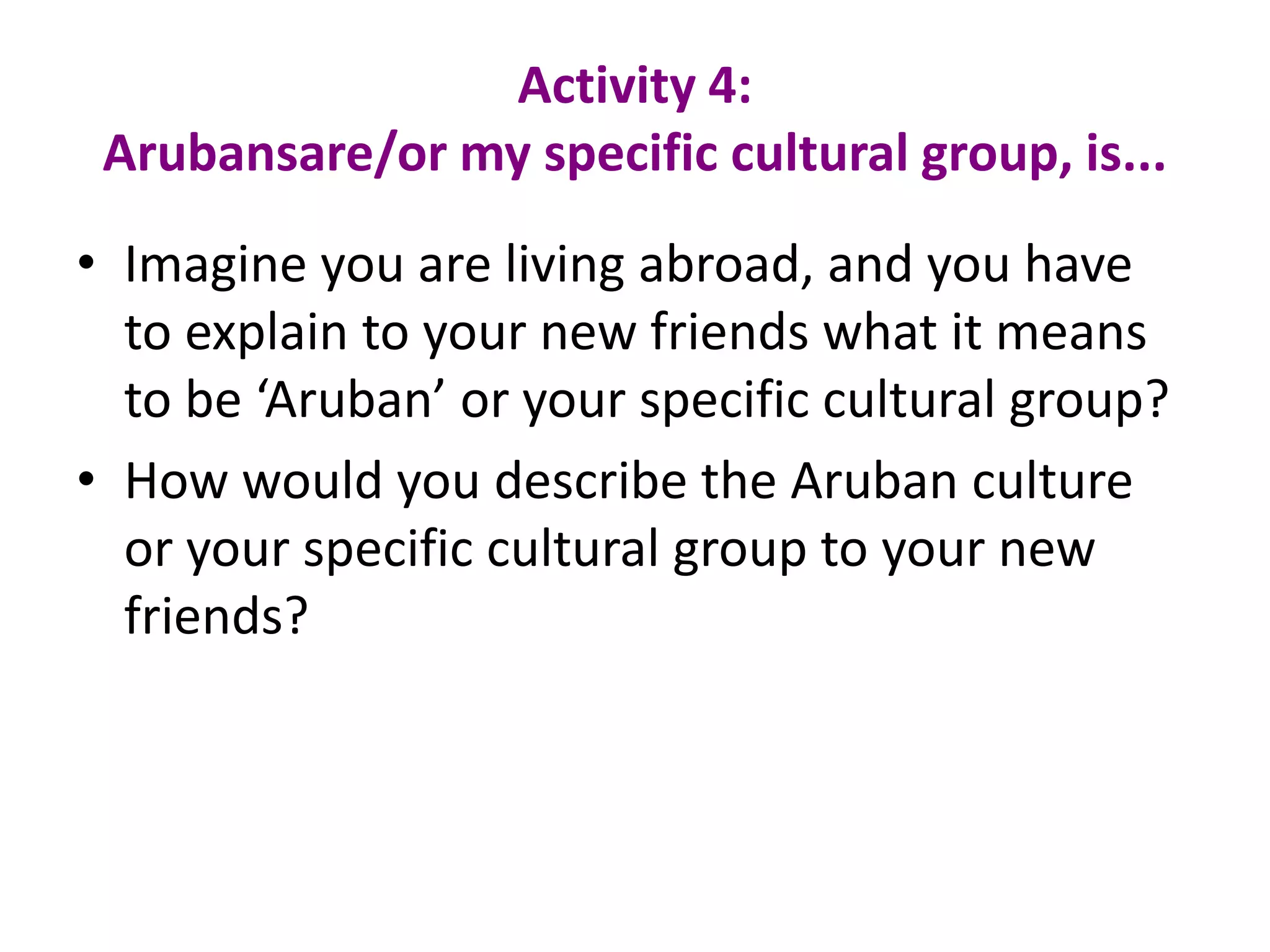 Activity 4: Arubansare/or my specific cultural group, is...Imagine you are living abroad, and you have to explain to your new friends what it means to be ‘Aruban’ or your specific cultural group?How would you describe the Arubanculture or yourspecificculturalgrouptoyour new friends?