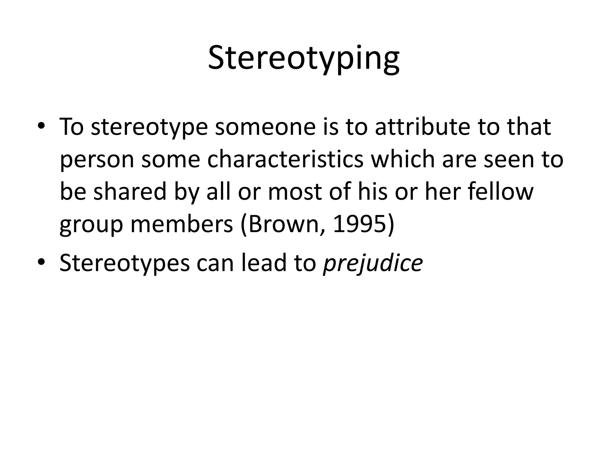 StereotypingTo stereotype someone is to attribute to that person some characteristics which are seen to be shared by all or most of his or her fellow group members (Brown, 1995)Stereotypes canleadtoprejudice