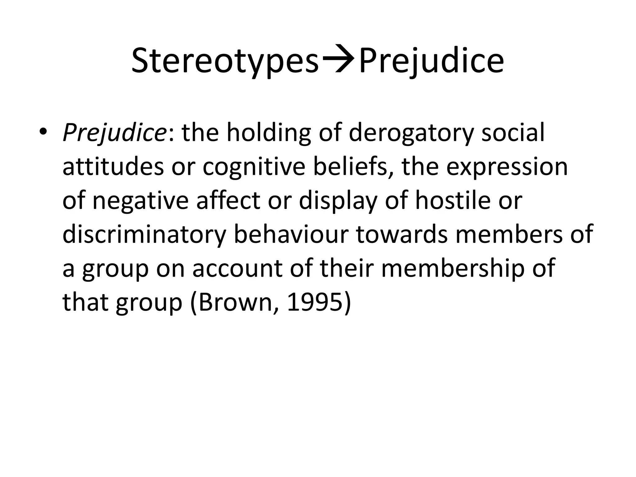 StereotypesPrejudicePrejudice: the holding of derogatory social attitudes or cognitive beliefs, the expression of negative affect or display of hostile or discriminatory behaviour towards members of a group on account of their membership of that group (Brown, 1995)