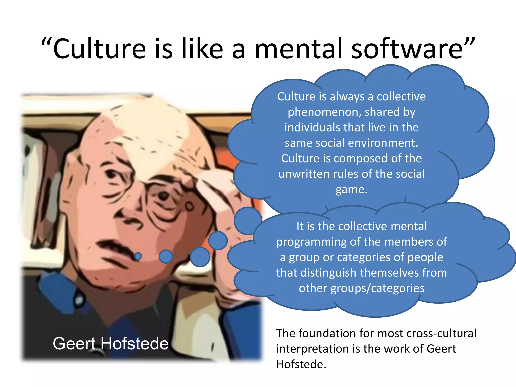 “Culture is like a mental software”Culture is always a collective phenomenon, shared by individuals that live in the same social environment. Culture is composed of the unwritten rules of the social game. It is the collective mental programming of the members of a group or categories of people that distinguish themselves from other groups/categoriesThe foundation for most cross-cultural interpretation is the work of Geert Hofstede. Geert Hofstede