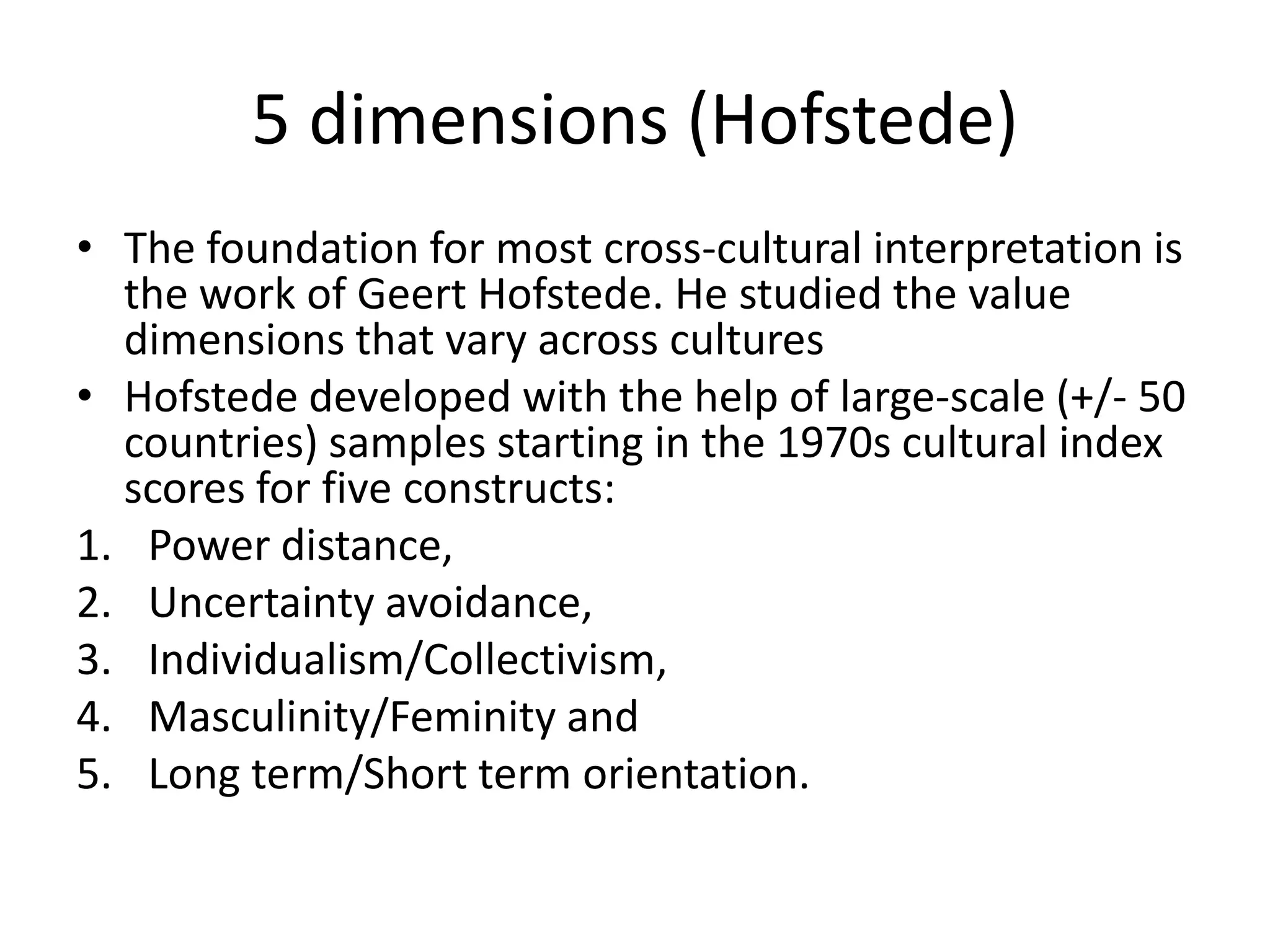 5 dimensions (Hofstede)The foundation for most cross-cultural interpretation is the work of Geert Hofstede. He studied the value dimensions that vary across culturesHofstede developed with the help of large-scale (+/- 50 countries) samples starting in the 1970s cultural index scores for five constructs:Power distance,Uncertainty avoidance,Individualism/Collectivism,Masculinity/Feminity andLong term/Short term orientation.