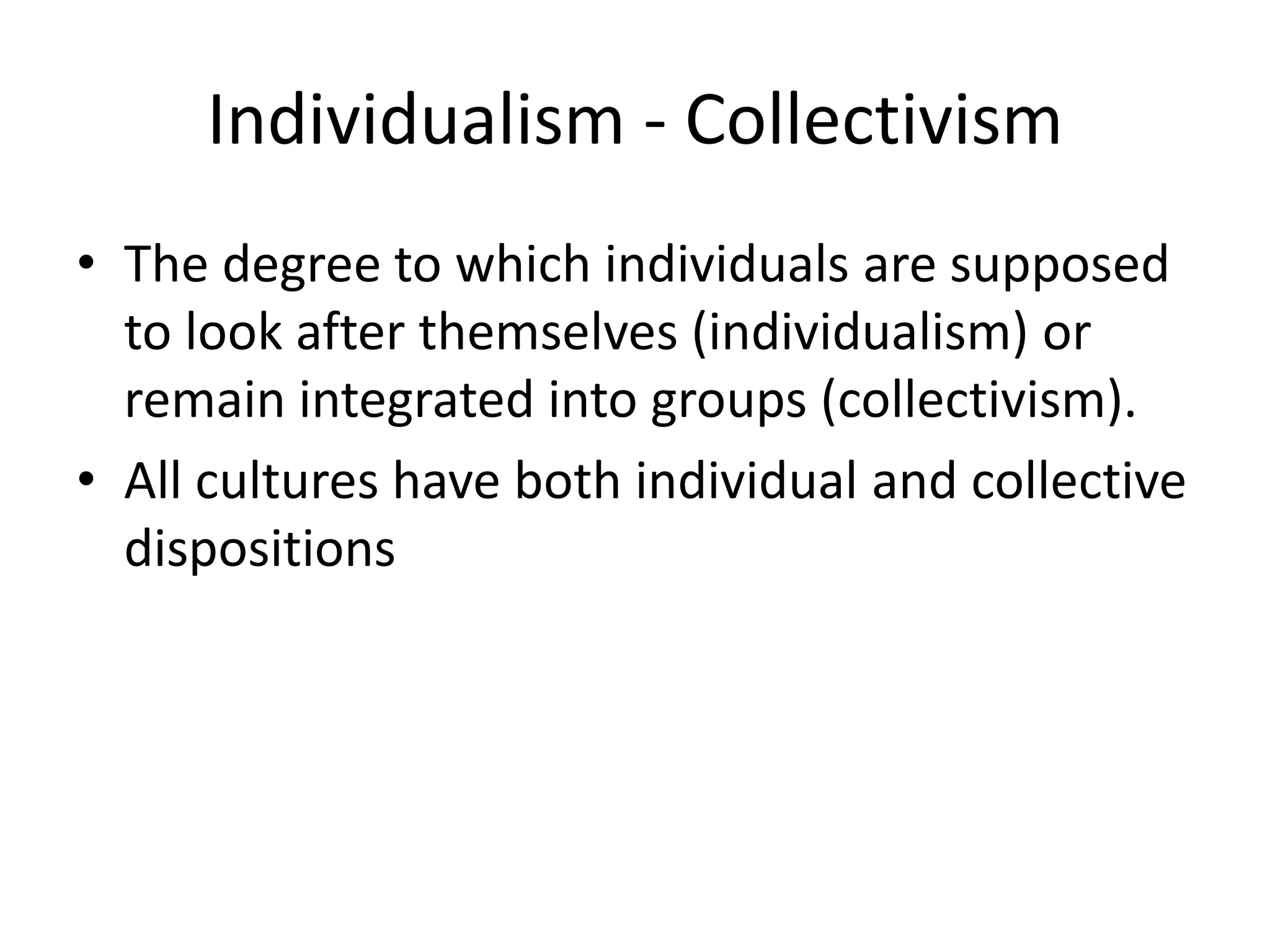 Individualism - CollectivismThe degree to which individuals are supposed to look after themselves (individualism) or remain integrated into groups (collectivism).All cultures have both individual and collective dispositions