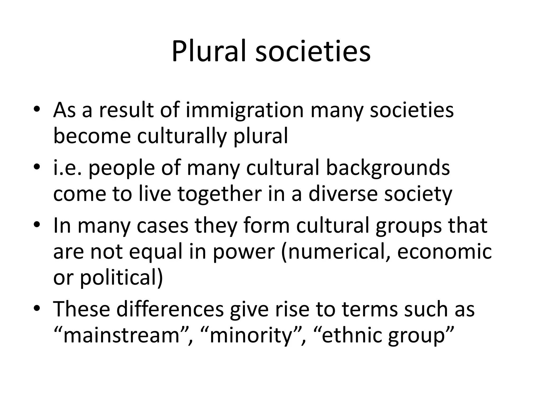 Plural societiesAs a result of immigration many societies become culturally plurali.e. people of many cultural backgrounds come to live together in a diverse societyIn many cases they form cultural groups that are not equal in power (numerical, economic or political)These differences give rise to terms such as “mainstream”, “minority”, “ethnic group”