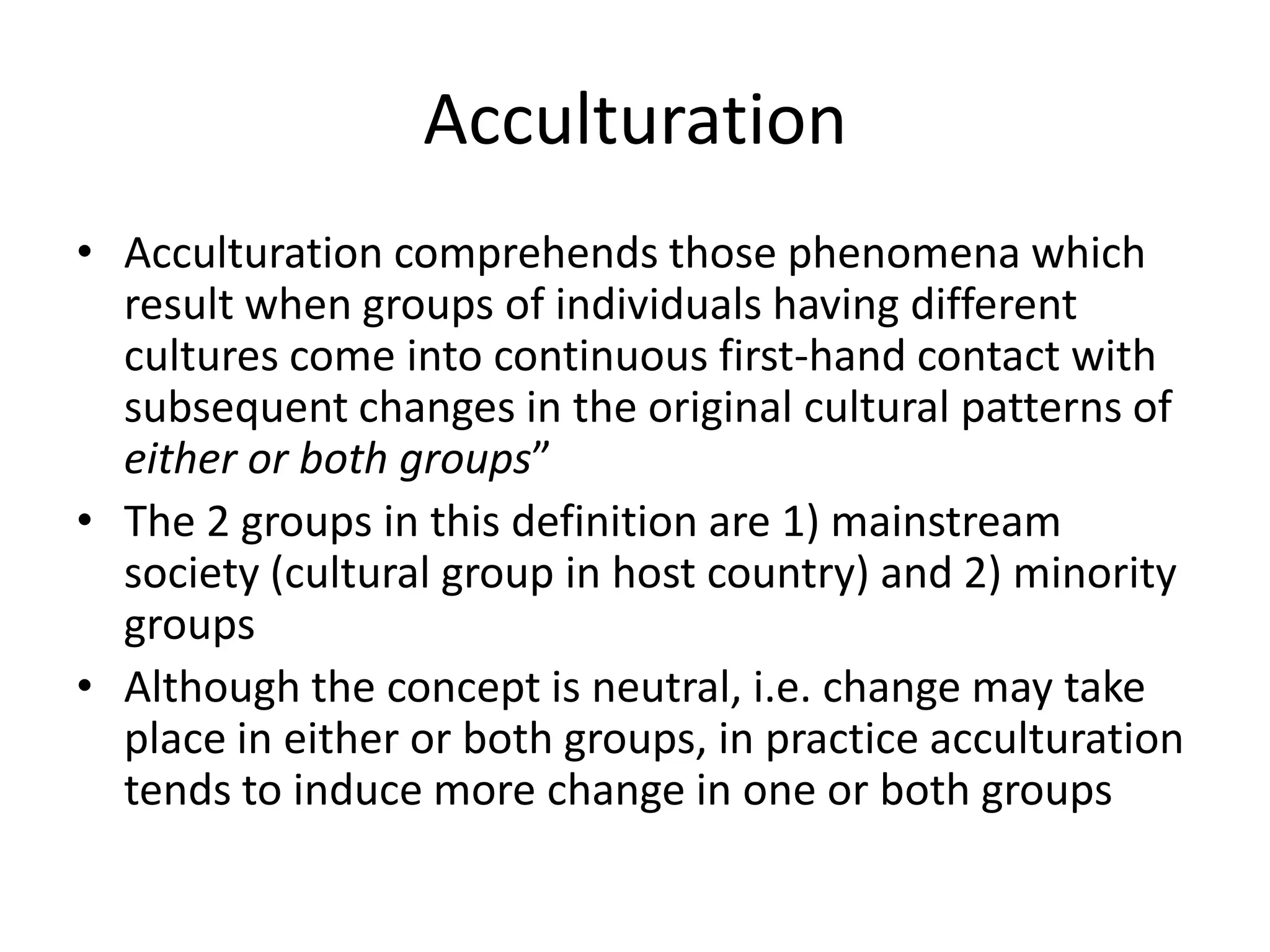 Acculturation Acculturation comprehends those phenomena which result when groups of individuals having different cultures come into continuous first-hand contact with subsequent changes in the original cultural patterns of either or both groups”The 2 groups in this definition are 1) mainstream society (cultural group in host country) and 2) minority groups Although the concept is neutral, i.e. change may take place in either or both groups, in practice acculturation tends to induce more change in one or both groups