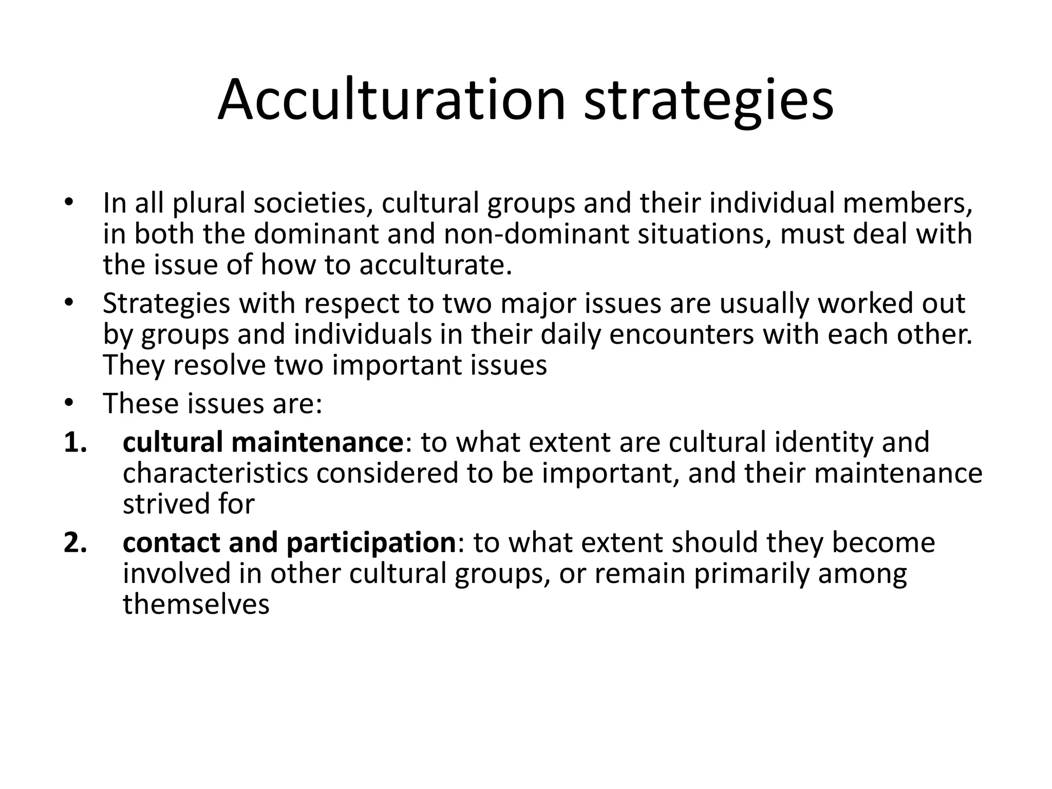 Acculturation strategiesIn all plural societies, cultural groups and their individual members, in both the dominant and non-dominant situations, must deal with the issue of how to acculturate. Strategies with respect to two major issues are usually worked out by groups and individuals in their daily encounters with each other. They resolve two important issuesThese issues are: cultural maintenance: to what extent are cultural identity and characteristics considered to be important, and their maintenance strived forcontact and participation: to what extent should they become involved in other cultural groups, or remain primarily among themselves