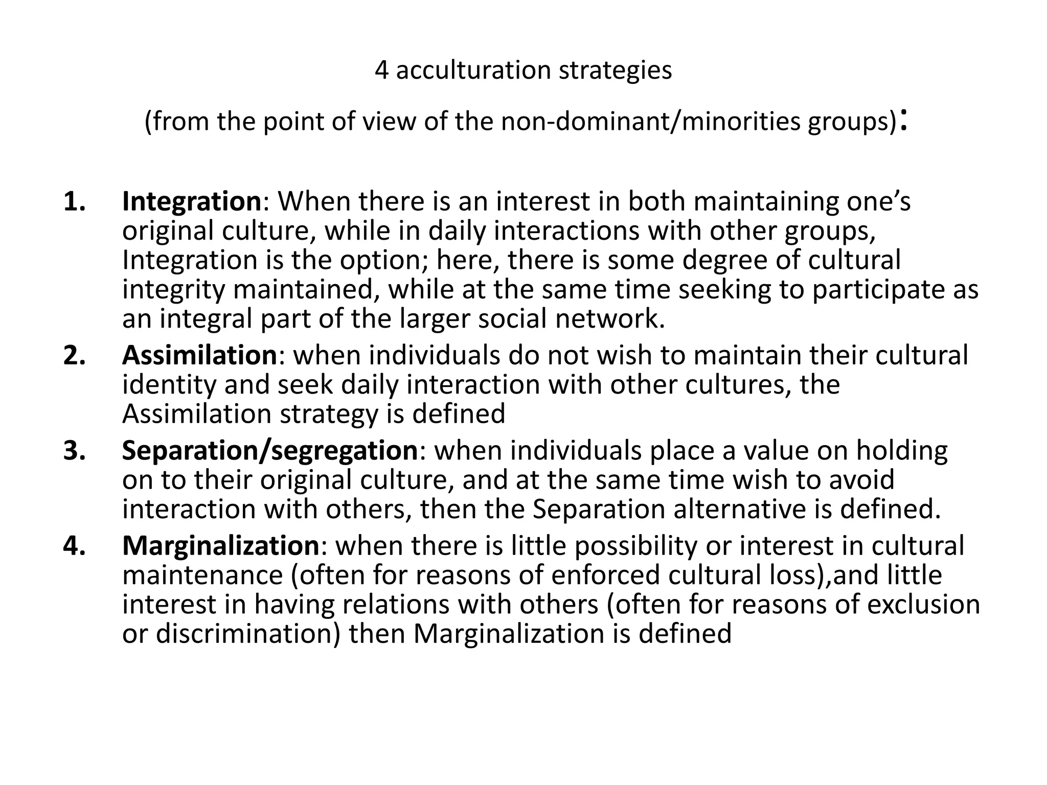 4 acculturation strategies (from the point of view of the non-dominant/minorities groups):Integration: When there is an interest in both maintaining one’s original culture, while in daily interactions with other groups, Integration is the option; here, there is some degree of cultural integrity maintained, while at the same time seeking to participate as an integral part of the larger social network.Assimilation: when individuals do not wish to maintain their cultural identity and seek daily interaction with other cultures, the Assimilation strategy is definedSeparation/segregation: when individuals place a value on holding on to their original culture, and at the same time wish to avoid interaction with others, then the Separation alternative is defined. Marginalization: when there is little possibility or interest in cultural maintenance (often for reasons of enforced cultural loss),and little interest in having relations with others (often for reasons of exclusion or discrimination) then Marginalization is defined